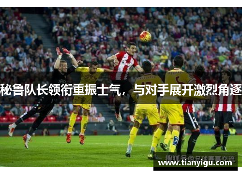 秘鲁队长领衔重振士气，与对手展开激烈角逐