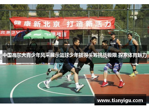 中国高尔夫青少年风采展示篮球少年拔得头筹挑战极限 探索体育魅力